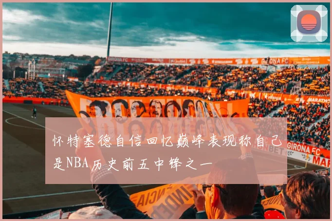 怀特塞德自信回忆巅峰表现称自己是NBA历史前五中锋之一
