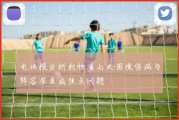 电讯报分析利物浦七大困境伤病与阵容深度成焦点问题