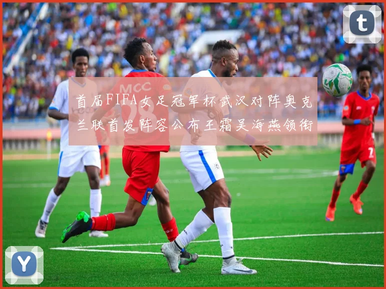 首届FIFA女足冠军杯武汉对阵奥克兰联首发阵容公布王霜吴海燕领衔出战