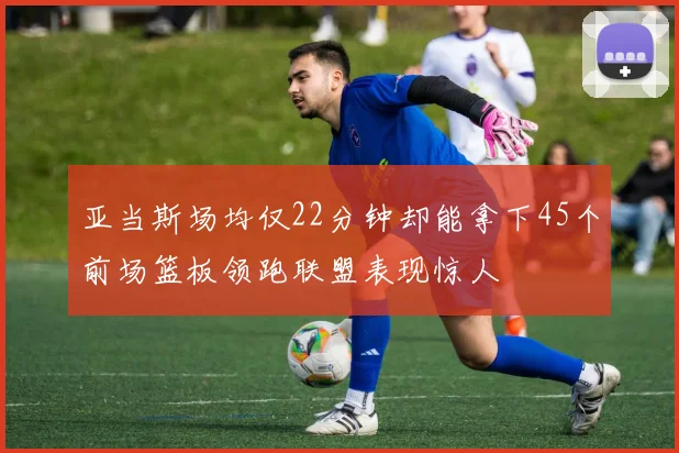 亚当斯场均仅22分钟却能拿下45个前场篮板领跑联盟表现惊人