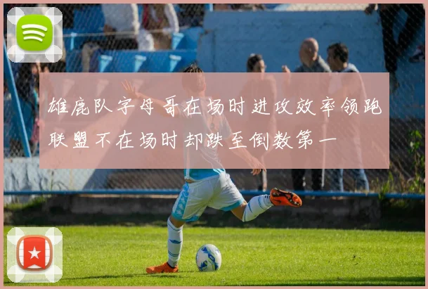 雄鹿队字母哥在场时进攻效率领跑联盟不在场时却跌至倒数第一