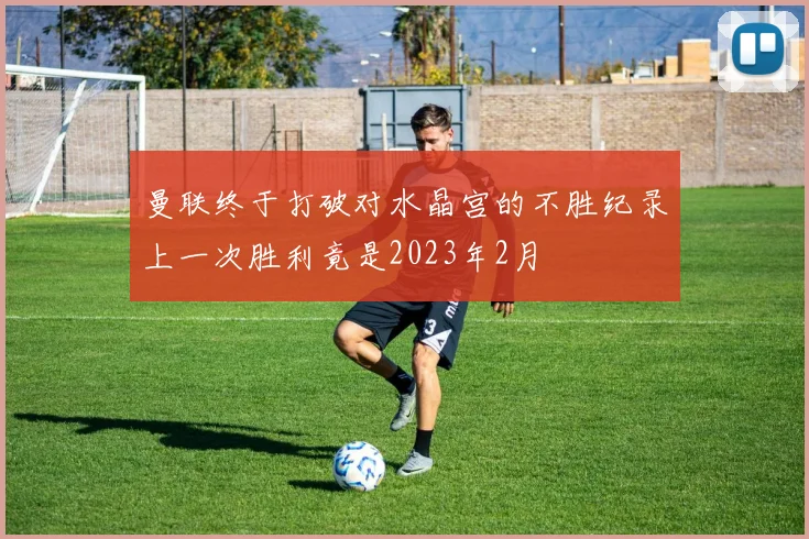 曼联终于打破对水晶宫的不胜纪录上一次胜利竟是2023年2月