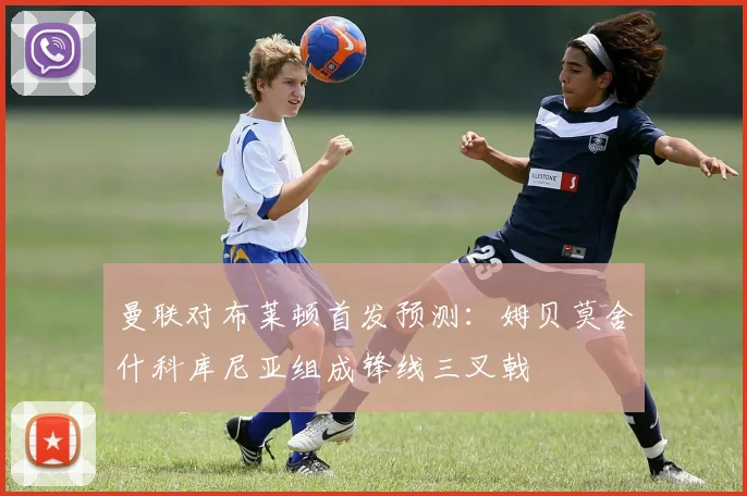 曼联对布莱顿首发预测：姆贝莫舍什科库尼亚组成锋线三叉戟