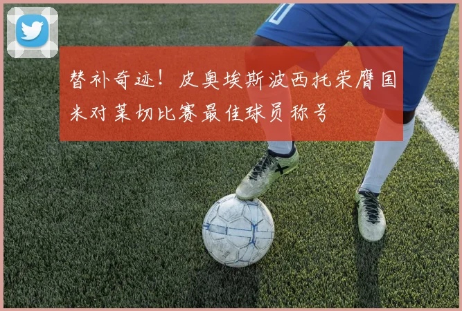 替补奇迹！皮奥埃斯波西托荣膺国米对莱切比赛最佳球员称号