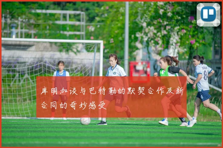 库明加谈与巴特勒的默契合作及新合同的奇妙感受