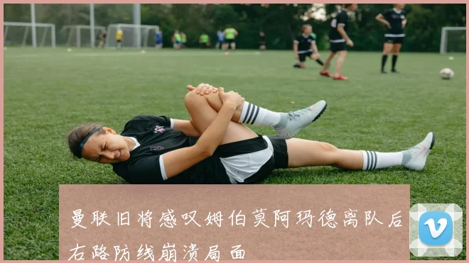 曼联旧将感叹姆伯莫阿玛德离队后右路防线崩溃局面