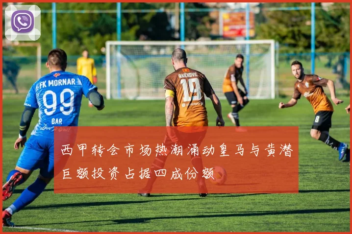 西甲转会市场热潮涌动皇马与黄潜巨额投资占据四成份额