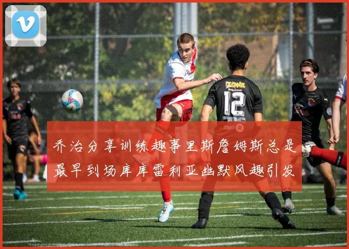 乔治分享训练趣事里斯詹姆斯总是最早到场库库雷利亚幽默风趣引发笑声