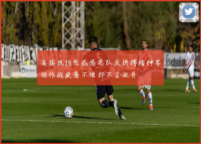 高接抵挡陈威感恩队友拼搏精神客场作战疲惫不堪却不言放弃