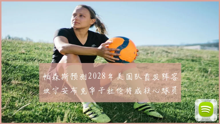 帕森斯预测2028年美国队首发阵容坎宁安布克华子杜伦将成核心球员