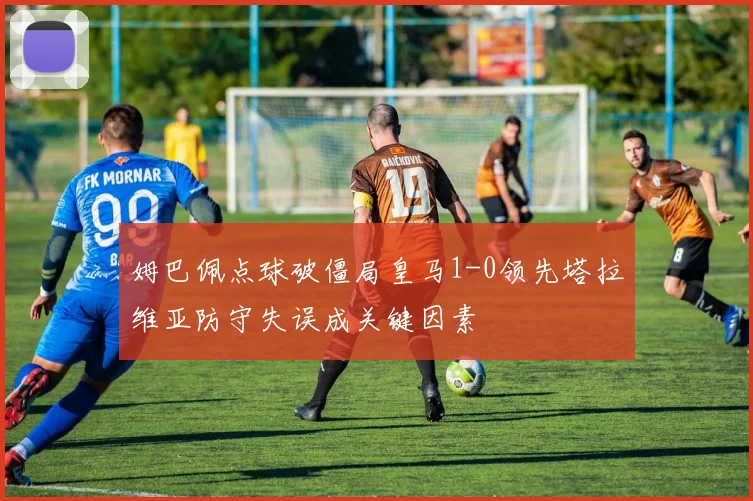 姆巴佩点球破僵局皇马1-0领先塔拉维亚防守失误成关键因素