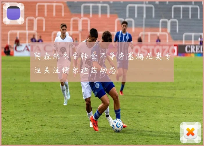 阿森纳冬季转会不争夺塞梅尼奥专注关注伊尔迪兹动态