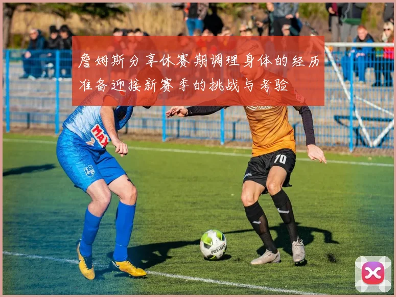 詹姆斯分享休赛期调理身体的经历准备迎接新赛季的挑战与考验