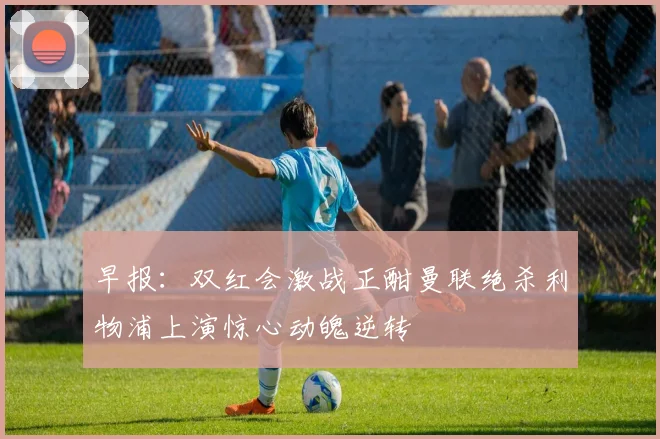 早报：双红会激战正酣曼联绝杀利物浦上演惊心动魄逆转