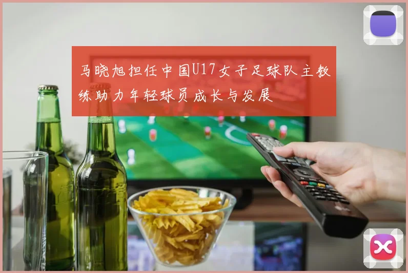 马晓旭担任中国U17女子足球队主教练助力年轻球员成长与发展