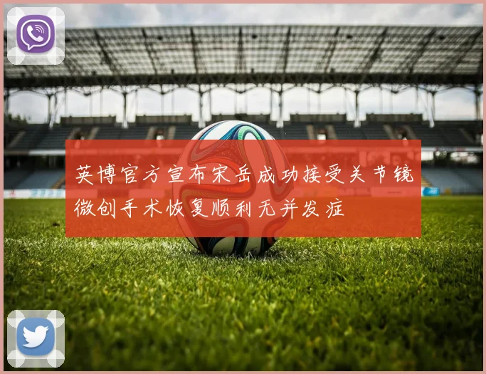 英博官方宣布宋岳成功接受关节镜微创手术恢复顺利无并发症