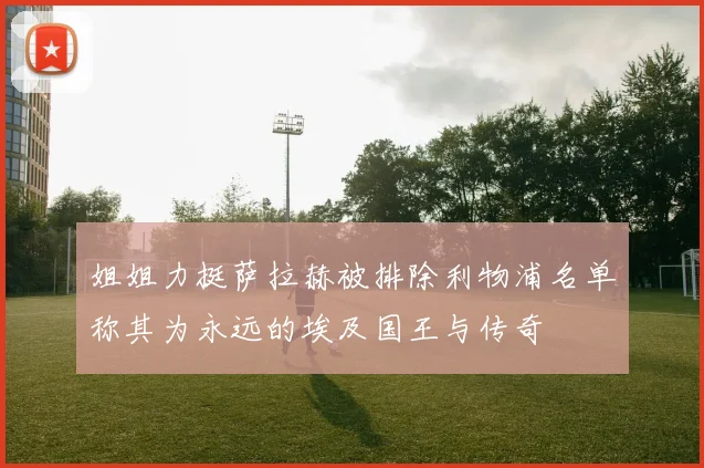姐姐力挺萨拉赫被排除利物浦名单称其为永远的埃及国王与传奇