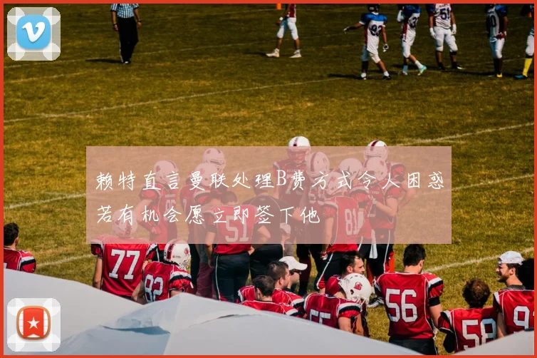赖特直言曼联处理B费方式令人困惑若有机会愿立即签下他