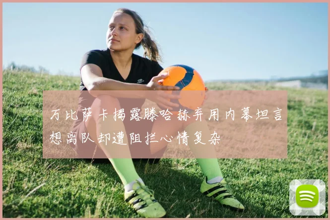 万比萨卡揭露滕哈赫弃用内幕坦言想离队却遭阻拦心情复杂