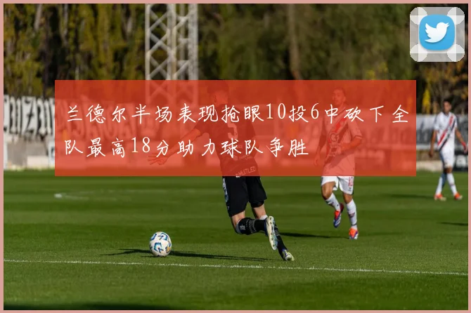兰德尔半场表现抢眼10投6中砍下全队最高18分助力球队争胜