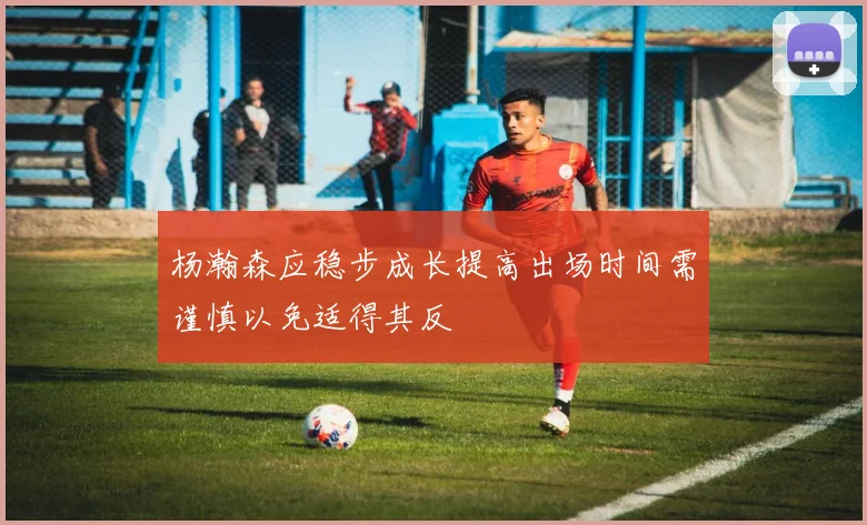 杨瀚森应稳步成长提高出场时间需谨慎以免适得其反