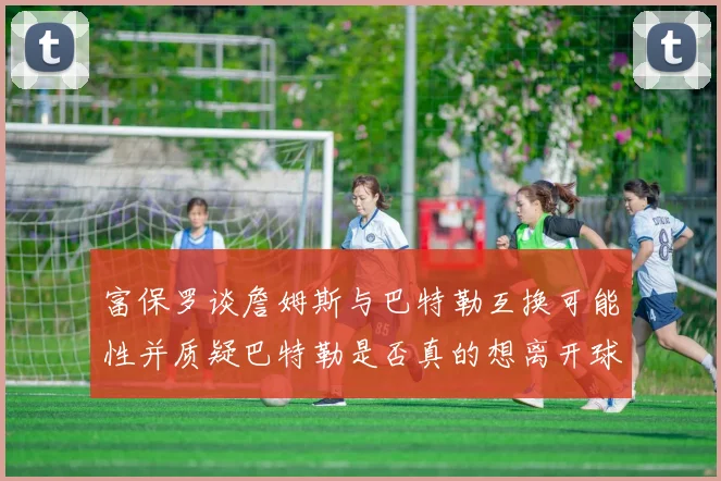 富保罗谈詹姆斯与巴特勒互换可能性并质疑巴特勒是否真的想离开球队