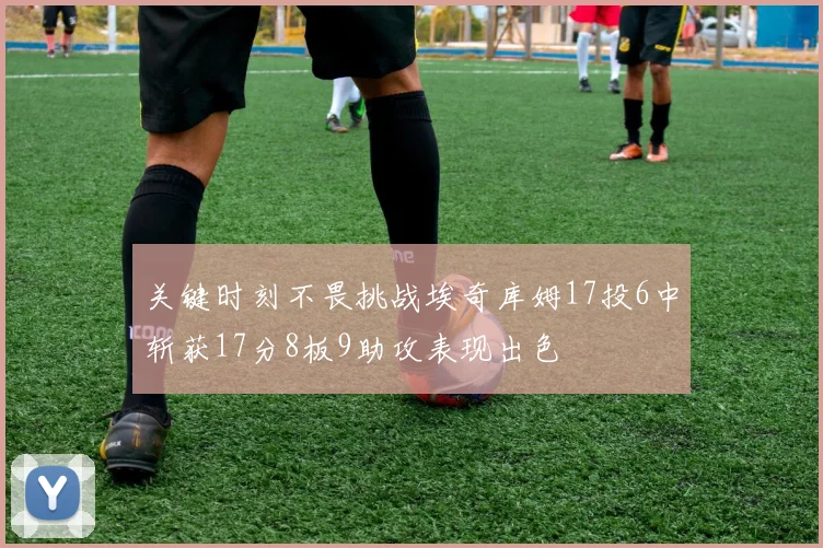 关键时刻不畏挑战埃奇库姆17投6中斩获17分8板9助攻表现出色