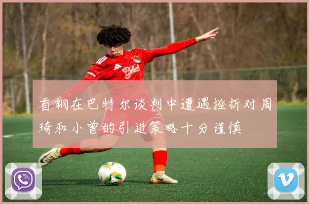 首钢在巴特尔谈判中遭遇挫折对周琦和小曾的引进策略十分谨慎