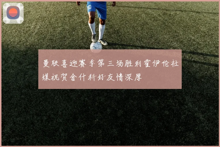 曼联喜迎赛季第三场胜利霍伊伦社媒祝贺舍什科好友情深厚