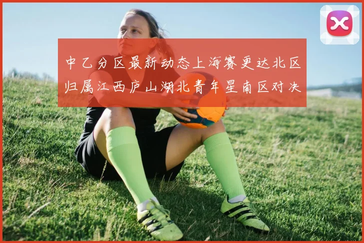 中乙分区最新动态上海赛更达北区归属江西庐山湖北青年星南区对决即将开启