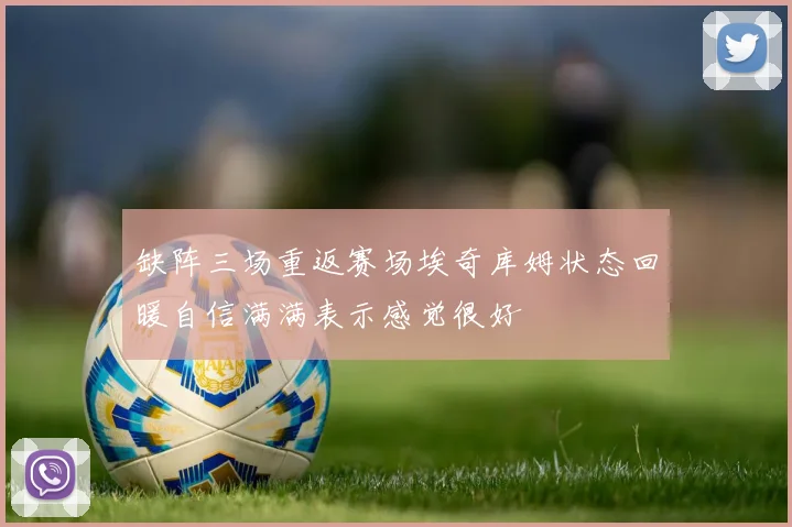缺阵三场重返赛场埃奇库姆状态回暖自信满满表示感觉很好