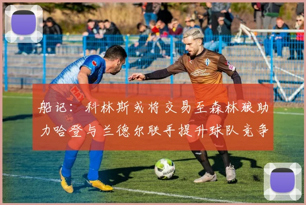 船记：科林斯或将交易至森林狼助力哈登与兰德尔联手提升球队竞争力