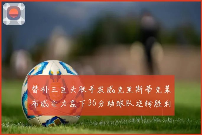 替补三巨头联手发威克里斯蒂克莱布威合力轰下36分助球队逆转胜利