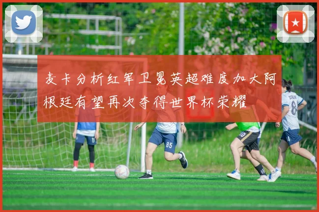 麦卡分析红军卫冕英超难度加大阿根廷有望再次夺得世界杯荣耀